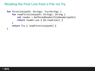 fun firstLine(path: String): Try<String> {
fun readFirstLine(path: String): String {
val reader = BufferedReader(FileReader(path))
return reader.use { it.readLine() }
}
return Try { readFirstLine(path) }
}
Reading the First Line from a File via Try
 