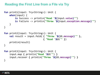 fun print1(input: Try<String>): Unit {
when(input) {
is Success -> println("Read '${input.value}'")
is Failure -> println("Threw '${input.exception.message}'")
}
}
fun print2(input: Try<String>): Unit {
val result = input.fold( { "Threw '${it.message}'" },
{ "Read '$it'" })
println(result)
}
fun print3(input: Try<String>): Unit {
input.map { println("Read '$it'") }
input.recover { println("Threw '${it.message}'") }
}
Reading the First Line from a File via Try
 
