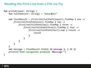 fun print4(input: String) {
fun fullPath(str: String) = "data/$str"
val finalResult = firstLine(fullPath(input)).flatMap { one ->
firstLine(fullPath(one)).flatMap { two ->
firstLine(fullPath(two)).flatMap { three ->
firstLine(fullPath(three)).flatMap { four ->
firstLine(fullPath(four)).map { result ->
result
}
}
}
}
}
val message = finalResult.fold({ it.message }, { it })
println("Path navigation produced '$message'")
}
Reading the First Line from a File via Try
 