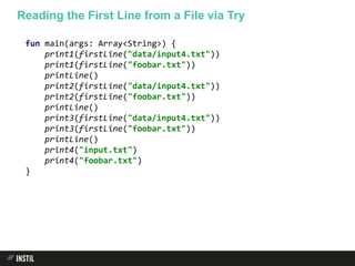 fun main(args: Array<String>) {
print1(firstLine("data/input4.txt"))
print1(firstLine("foobar.txt"))
printLine()
print2(firstLine("data/input4.txt"))
print2(firstLine("foobar.txt"))
printLine()
print3(firstLine("data/input4.txt"))
print3(firstLine("foobar.txt"))
printLine()
print4("input.txt")
print4("foobar.txt")
}
Reading the First Line from a File via Try
 
