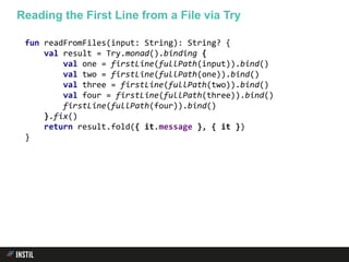 fun readFromFiles(input: String): String? {
val result = Try.monad().binding {
val one = firstLine(fullPath(input)).bind()
val two = firstLine(fullPath(one)).bind()
val three = firstLine(fullPath(two)).bind()
val four = firstLine(fullPath(three)).bind()
firstLine(fullPath(four)).bind()
}.fix()
return result.fold({ it.message }, { it })
}
Reading the First Line from a File via Try
 