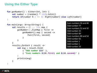 fun genNumber() : Either<Int, Int> {
val number = (random() * 100).toInt()
return if(number % 2 == 0) Right(number) else Left(number)
}
fun main(args: Array<String>) {
val results = (1 .. 10).map {
genNumber().flatMap { first ->
genNumber().map { second ->
Pair(first, second)
}
}
}
results.forEach { result ->
val msg = result.fold(
{ "Odd number $it" },
{ "Even numbers ${it.first} and ${it.second}" }
)
println(msg)
}
}
Using the Either Type
Even numbers 50 and 40
Odd number 77
Even numbers 52 and 32
Odd number 25
Odd number 89
Even numbers 80 and 54
Odd number 65
Odd number 1
Odd number 1
Odd number 33
 