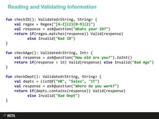 fun checkID(): Validated<String, String> {
val regex = Regex("[A-Z]{2}[0-9]{2}")
val response = askQuestion("Whats your ID?")
return if(regex.matches(response)) Valid(response)
else Invalid("Bad ID")
}
fun checkAge(): Validated<String, Int> {
val response = askQuestion("How old are you?").toInt()
return if(response > 16) Valid(response) else Invalid("Bad Age")
}
fun checkDept(): Validated<String, String> {
val depts = listOf("HR", "Sales", "IT")
val response = askQuestion("Where do you work?")
return if(depts.contains(response)) Valid(response)
else Invalid("Bad Dept")
}
Reading and Validating Information
 