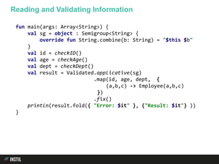 fun main(args: Array<String>) {
val sg = object : Semigroup<String> {
override fun String.combine(b: String) = "$this $b"
}
val id = checkID()
val age = checkAge()
val dept = checkDept()
val result = Validated.applicative(sg)
.map(id, age, dept, {
(a,b,c) -> Employee(a,b,c)
})
.fix()
println(result.fold({ "Error: $it" }, {"Result: $it"} ))
}
Reading and Validating Information
 