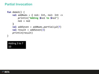 fun demo1() {
val addNums = { no1: Int, no2: Int ->
println("Adding $no1 to $no2")
no1 + no2
}
val addSeven = addNums.partially2(7)
val result = addSeven(3)
println(result)
}
Partial Invocation
Adding 3 to 7
10
 