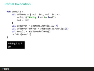 fun demo2() {
val addNums = { no1: Int, no2: Int ->
println("Adding $no1 to $no2")
no1 + no2
}
val addSeven = addNums.partially2(7)
val addSevenToThree = addSeven.partially1(3)
val result = addSevenToThree()
println(result)
}
Partial Invocation
Adding 3 to 7
10
 