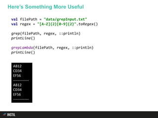 val filePath = "data/grepInput.txt"
val regex = "[A-Z]{2}[0-9]{2}".toRegex()
grep(filePath, regex, ::println)
printLine()
grepLambda(filePath, regex, ::println)
printLine()
Here’s Something More Useful
AB12
CD34
EF56
-------------
AB12
CD34
EF56
-------------
 