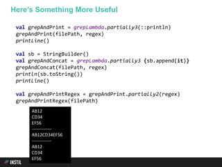 val grepAndPrint = grepLambda.partially3(::println)
grepAndPrint(filePath, regex)
printLine()
val sb = StringBuilder()
val grepAndConcat = grepLambda.partially3 {sb.append(it)}
grepAndConcat(filePath, regex)
println(sb.toString())
printLine()
val grepAndPrintRegex = grepAndPrint.partially2(regex)
grepAndPrintRegex(filePath)
Here’s Something More Useful
AB12
CD34
EF56
-------------
AB12CD34EF56
-------------
AB12
CD34
EF56
 