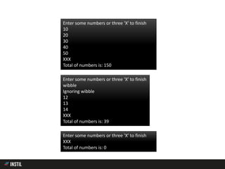 Enter some numbers or three 'X' to finish
10
20
30
40
50
XXX
Total of numbers is: 150
Enter some numbers or three 'X' to finish
wibble
Ignoring wibble
12
13
14
XXX
Total of numbers is: 39
Enter some numbers or three 'X' to finish
XXX
Total of numbers is: 0
 