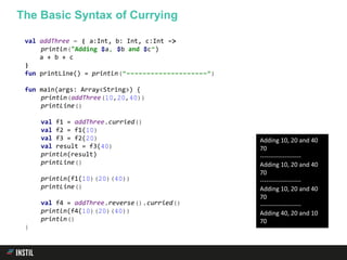 val addThree = { a:Int, b: Int, c:Int ->
println("Adding $a, $b and $c")
a + b + c
}
fun printLine() = println("--------------------")
fun main(args: Array<String>) {
println(addThree(10,20,40))
printLine()
val f1 = addThree.curried()
val f2 = f1(10)
val f3 = f2(20)
val result = f3(40)
println(result)
printLine()
println(f1(10)(20)(40))
printLine()
val f4 = addThree.reverse().curried()
println(f4(10)(20)(40))
println()
}
The Basic Syntax of Currying
Adding 10, 20 and 40
70
--------------------
Adding 10, 20 and 40
70
--------------------
Adding 10, 20 and 40
70
--------------------
Adding 40, 20 and 10
70
 
