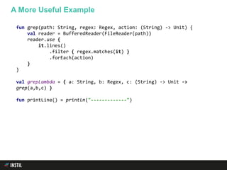 fun grep(path: String, regex: Regex, action: (String) -> Unit) {
val reader = BufferedReader(FileReader(path))
reader.use {
it.lines()
.filter { regex.matches(it) }
.forEach(action)
}
}
val grepLambda = { a: String, b: Regex, c: (String) -> Unit ->
grep(a,b,c) }
fun printLine() = println("-------------")
A More Useful Example
 