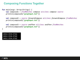 fun main(args: Array<String>) {
val composed1 = findMatches compose allLines compose source
println(composed1("grepInput.txt"))
val composed2 = source forwardCompose allLines forwardCompose findMatches
println(composed2("grepInput.txt"))
val composed3 = source andThen allLines andThen findMatches
println(composed3("grepInput.txt"))
}
Composing Functions Together
[AB12, CD34, EF56]
[AB12, CD34, EF56]
[AB12, CD34, EF56]
 