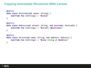 @optics
data class Postcode(val value: String) {
override fun toString() = "$value"
}
@optics
data class Address(val street: String, val postcode: Postcode) {
override fun toString() = "$street ($postcode)"
}
@optics
data class Person(val name: String, val address: Address) {
override fun toString() = "$name living at $address"
}
Copying Immutable Structures With Lenses
 