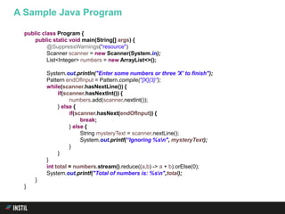 public class Program {
public static void main(String[] args) {
@SuppressWarnings("resource")
Scanner scanner = new Scanner(System.in);
List<Integer> numbers = new ArrayList<>();
System.out.println("Enter some numbers or three 'X' to finish");
Pattern endOfInput = Pattern.compile("[X]{3}");
while(scanner.hasNextLine()) {
if(scanner.hasNextInt()) {
numbers.add(scanner.nextInt());
} else {
if(scanner.hasNext(endOfInput)) {
break;
} else {
String mysteryText = scanner.nextLine();
System.out.printf(“Ignoring %sn", mysteryText);
}
}
}
int total = numbers.stream().reduce((a,b) -> a + b).orElse(0);
System.out.printf("Total of numbers is: %sn",total);
}
}
A Sample Java Program
 