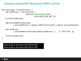 fun main(args: Array<String>) {
val oldPerson = Person("Dave",
Address("10 Arcatia Road",
Postcode("BT26 ABC")))
println(oldPerson)
val personAddressPostcode
= personAddress() compose addressPostcode() compose postcodeValue()
val newPerson
= personAddressPostcode.modify(oldPerson, { _ -> "BT37 DEF" })
println(newPerson)
}
Copying Immutable Structures With Lenses
Dave living at 10 Arcatia Road (BT26 ABC)
Dave living at 10 Arcatia Road (BT37 DEF)
 