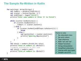 fun main(args: Array<String>) {
val numbers = mutableListOf<Int>()
val scanner = Scanner(System.`in`)
val endOfInput = Regex("[X]{3}")
println("Enter some numbers or three 'X' to finish")
while (scanner.hasNextLine()) {
if (scanner.hasNextInt()) {
numbers += scanner.nextInt()
} else {
if (scanner.hasNext(endOfInput.toPattern())) {
break
} else {
val mysteryText = scanner.nextLine()
println("Ignoring $mysteryText")
}
}
}
val total1 = numbers.fold(0,Int::plus)
println("Total of numbers is: $total1")
//simpler alternative in this case
val total2 = numbers.sum()
println("Total of numbers is: $total2")
}
The Sample Re-Written in Kotlin
Points to note:
 No redundant class
 No semi-colons
 Type inference
 Both ‘val’ and ‘var’
 Helper functions
 String interpolation
 Simplified collections
 Interop with Java types
 Simpler use of FP
 