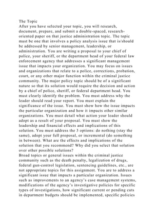 The Topic
After you have selected your topic, you will research,
document, prepare, and submit a double-spaced, research-
oriented paper on that justice administration topic. The topic
must be one that involves a policy analysis issue that is/should
be addressed by senior management, leadership, or
administration. You are writing a proposal to your chief of
police, your sheriff, or the department head of your federal law
enforcement agency that addresses a significant management
issue that impacts your organization. You may focus on issues
and organizations that relate to a police, corrections, probation,
court, or any other major function within the criminal justice
community. The major policy topic should be of a significant
nature so that its solution would require the decision and action
by a chief of police, sheriff, or federal department head. You
must clearly identify the problem. You must address why the
leader should read your report. You must explain the
significance of the issue. You must show how the issue impacts
the particular organization and how it impacts other similar
organizations. You must detail what action your leader should
adopt as a result of your proposal. You must show the
leadership and financial effects and implications of this
solution. You must address the 3 options: do nothing (stay the
same), adopt your full proposal, or incremental (do something
in between). What are the effects and implications of the
solution that you recommend? Why did you select that solution
over other possible solutions?
Broad topics or general issues within the criminal justice
community such as the death penalty, legalization of drugs,
federal gun-control legislation, sentencing guidelines, etc., are
not appropriate topics for this assignment. You are to address a
significant issue that impacts a particular organization. Issues
such as improvements to an agency’s case management systems,
modifications of the agency’s investigative policies for specific
types of investigations, how significant current or pending cuts
in department budgets should be implemented, specific policies
 