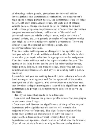 of shooting review panels, procedures for internal affairs
investigations into departmental corruption, the department’s
high-speed vehicle pursuit policy, the department’s use-of-force
policy, off-duty employment issues, off-duty use of official
vehicle policy, changes in major policies relating to inmate
work-release programs, implementation of new crime prevention
program recommendations, reallocation of financial and
personnel resources within a department, major revisions of
general orders, etc., are generic examples of appropriate topics
that might relate to a police or sheriff’s department. There are
similar issues that impact corrections, court, and
parole/probation functions.
Your instructor will approve or disapprove the specific topic
that you submit. Provide sufficient detail so that he/she is able
to see that your topic selection is appropriate to the assignment.
Your instructor will not make the topic selection for you. The
approach outlined below can be used for minor policy issues,
major policy issues, minor budget issues, major budget issues,
equipment implementation, and any issue dealing with a policy
proposal.
Remember that you are writing from the point-of-view of a mid-
level manager in an agency and for the approval of the senior
management of that agency. You are to present a problem area
that involves a department/agency issue that is significant to the
department and presents a recommended solution to solve the
problem.
· Identify an issue that needs to be addressed.
· Document and discuss the general problem in a few paragraphs
or not more than 1 page.
· Document and discuss the significance of the problem to your
department (the significance discussion will contain the
majority of your references). The significance section of the
paper must contain an explanation of why the issue is
significant, a discussion of what is being done by other
departments or agencies, identification of what specific law/rule
(federal law(s), state law(s), or city ordinance(s)) by statute
 