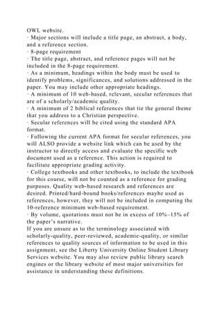 OWL website.
· Major sections will include a title page, an abstract, a body,
and a reference section.
· 8-page requirement
· The title page, abstract, and reference pages will not be
included in the 8-page requirement.
· As a minimum, headings within the body must be used to
identify problems, significances, and solutions addressed in the
paper. You may include other appropriate headings.
· A minimum of 10 web-based, relevant, secular references that
are of a scholarly/academic quality.
· A minimum of 2 biblical references that tie the general theme
that you address to a Christian perspective.
· Secular references will be cited using the standard APA
format.
· Following the current APA format for secular references, you
will ALSO provide a website link which can be used by the
instructor to directly access and evaluate the specific web
document used as a reference. This action is required to
facilitate appropriate grading activity.
· College textbooks and other textbooks, to include the textbook
for this course, will not be counted as a reference for grading
purposes. Quality web-based research and references are
desired. Printed/hard-bound books/references maybe used as
references, however, they will not be included in computing the
10-reference minimum web-based requirement.
· By volume, quotations must not be in excess of 10%–15% of
the paper’s narrative.
If you are unsure as to the terminology associated with
scholarly-quality, peer-reviewed, academic-quality, or similar
references to quality sources of information to be used in this
assignment, see the Liberty University Online Student Library
Services website. You may also review public library search
engines or the library website of most major universities for
assistance in understanding these definitions.
 