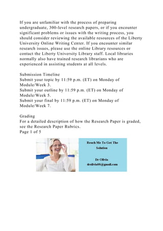 If you are unfamiliar with the process of preparing
undergraduate, 300-level research papers, or if you encounter
significant problems or issues with the writing process, you
should consider reviewing the available resources of the Liberty
University Online Writing Center. If you encounter similar
research issues, please use the online Library resources or
contact the Liberty University Library staff. Local libraries
normally also have trained research librarians who are
experienced in assisting students at all levels.
Submission Timeline
Submit your topic by 11:59 p.m. (ET) on Monday of
Module/Week 3.
Submit your outline by 11:59 p.m. (ET) on Monday of
Module/Week 5.
Submit your final by 11:59 p.m. (ET) on Monday of
Module/Week 7.
Grading
For a detailed description of how the Research Paper is graded,
see the Research Paper Rubrics.
Page 1 of 5
 