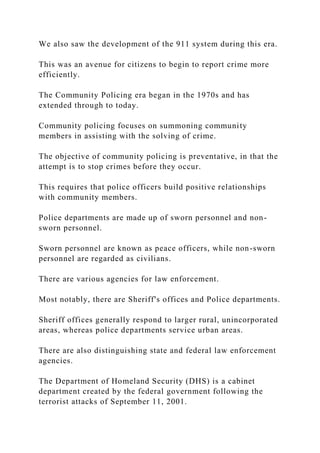 We also saw the development of the 911 system during this era.
This was an avenue for citizens to begin to report crime more
efficiently.
The Community Policing era began in the 1970s and has
extended through to today.
Community policing focuses on summoning community
members in assisting with the solving of crime.
The objective of community policing is preventative, in that the
attempt is to stop crimes before they occur.
This requires that police officers build positive relationships
with community members.
Police departments are made up of sworn personnel and non-
sworn personnel.
Sworn personnel are known as peace officers, while non-sworn
personnel are regarded as civilians.
There are various agencies for law enforcement.
Most notably, there are Sheriff's offices and Police departments.
Sheriff offices generally respond to larger rural, unincorporated
areas, whereas police departments service urban areas.
There are also distinguishing state and federal law enforcement
agencies.
The Department of Homeland Security (DHS) is a cabinet
department created by the federal government following the
terrorist attacks of September 11, 2001.
 