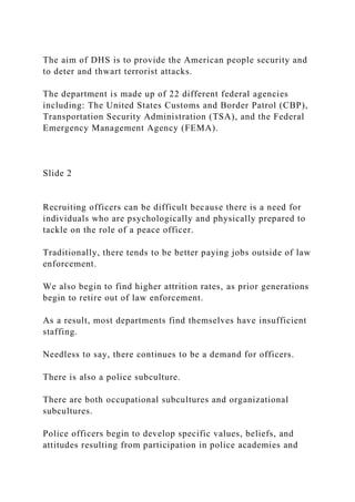 The aim of DHS is to provide the American people security and
to deter and thwart terrorist attacks.
The department is made up of 22 different federal agencies
including: The United States Customs and Border Patrol (CBP),
Transportation Security Administration (TSA), and the Federal
Emergency Management Agency (FEMA).
Slide 2
Recruiting officers can be difficult because there is a need for
individuals who are psychologically and physically prepared to
tackle on the role of a peace officer.
Traditionally, there tends to be better paying jobs outside of law
enforcement.
We also begin to find higher attrition rates, as prior generations
begin to retire out of law enforcement.
As a result, most departments find themselves have insufficient
staffing.
Needless to say, there continues to be a demand for officers.
There is also a police subculture.
There are both occupational subcultures and organizational
subcultures.
Police officers begin to develop specific values, beliefs, and
attitudes resulting from participation in police academies and
 