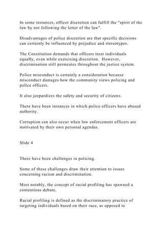 In some instances, officer discretion can fulfill the "spirit of the
law by not following the letter of the law".
Disadvantages of police discretion are that specific decisions
can certainly be influenced by prejudice and stereotypes.
The Constitution demands that officers treat individuals
equally, even while exercising discretion. However,
discrimination still permeates throughout the justice system.
Police misconduct is certainly a consideration because
misconduct damages how the community views policing and
police officers.
It also jeopardizes the safety and security of citizens.
There have been instances in which police officers have abused
authority.
Corruption can also occur when law enforcement officers are
motivated by their own personal agendas.
Slide 4
There have been challenges in policing.
Some of these challenges draw their attention to issues
concerning racism and discrimination.
Most notably, the concept of racial profiling has spawned a
contentious debate.
Racial profiling is defined as the discriminatory practice of
targeting individuals based on their race, as opposed to
 