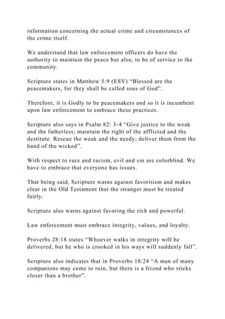information concerning the actual crime and circumstances of
the crime itself.
We understand that law enforcement officers do have the
authority to maintain the peace but also, to be of service to the
community.
Scripture states in Matthew 5:9 (ESV) “Blessed are the
peacemakers, for they shall be called sons of God”.
Therefore, it is Godly to be peacemakers and so it is incumbent
upon law enforcement to embrace these practices.
Scripture also says in Psalm 82: 3-4 “Give justice to the weak
and the fatherless; maintain the right of the afflicted and the
destitute. Rescue the weak and the needy; deliver them from the
hand of the wicked”.
With respect to race and racism, evil and sin are colorblind. We
have to embrace that everyone has issues.
That being said, Scripture warns against favoritism and makes
clear in the Old Testament that the stranger must be treated
fairly.
Scripture also warns against favoring the rich and powerful.
Law enforcement must embrace integrity, values, and loyalty.
Proverbs 28:18 states “Whoever walks in integrity will be
delivered, but he who is crooked in his ways will suddenly fall”.
Scripture also indicates that in Proverbs 18:24 “A man of many
companions may come to ruin, but there is a friend who sticks
closer than a brother”.
 