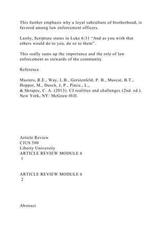 This further emphasis why a loyal subculture of brotherhood, is
favored among law enforcement officers.
Lastly, Scripture states in Luke 6:31 “And as you wish that
others would do to you, do so to them”.
This really sums up the importance and the role of law
enforcement as stewards of the community.
Reference
Masters, R.E., Way, L.B., Gerstenfeld, P. B., Muscat, B.T.,
Hopper, M., Dusch, J, P., Pincu., L.,
& Skrapec, C. A. (2013). CJ realities and challenges (2nd. ed.).
New York, NY: McGraw-Hill.
Article Review
CJUS 500
Liberty University
ARTICLE REVIEW MODULE 6
1
ARTICLE REVIEW MODULE 6
2
Abstract
 