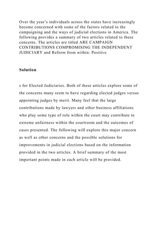 Over the year’s individuals across the states have increasingly
become concerned with some of the factors related to the
campaigning and the ways of judicial elections in America. The
following provides a summary of two articles related to these
concerns. The articles are titled ARE CAMPAIGN
CONTRIBUTIONS COMPROMISING THE INDEPENDENT
JUDICIARY and Reform from within: Positive
Solution
s for Elected Judiciaries. Both of these articles explore some of
the concerns many seem to have regarding elected judges versus
appointing judges by merit. Many feel that the large
contributions made by lawyers and other business affiliations
who play some type of role within the court may contribute to
extreme unfairness within the courtroom and the outcomes of
cases presented. The following will explore this major concern
as well as other concerns and the possible solutions for
improvements in judicial elections based on the information
provided in the two articles. A brief summary of the most
important points made in each article will be provided.
 