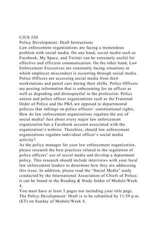 CJUS 520
Policy Development: Draft Instructions
Law enforcement organizations are facing a tremendous
problem with social media. On one hand, social media such as
Facebook, My Space, and Twitter can be extremely useful for
effective and efficient communication. On the other hand, Law
Enforcement Executives are constantly facing situations in
which employee misconduct is occurring through social media.
Police Officers are accessing social media from their
workstations and patrol cars during their shifts. Police Officers
are posting information that is unbecoming for an officer as
well as degrading and disrespectful to the profession. Police
unions and police officer organizations such as the Fraternal
Order of Police and the PBA are opposed to departmental
policies that infringe on police officers’ constitutional rights.
How do law enforcement organizations regulate the use of
social media? Just about every major law enforcement
organization has a Facebook account associated with the
organization’s website. Therefore, should law enforcement
organizations regulate individual officer’s social media
activity?
As the policy manager for your law enforcement organization,
please research the best practices related to the regulation of
police officers’ use of social media and develop a department
policy. This research should include interviews with your local
law enforcement leaders to determine how they are addressing
this issue. In addition, please read the “Social Media” study
conducted by the International Association of Chiefs of Police;
it can be found in the Reading & Study folder of Module/Week
4.
You must have at least 5 pages not including your title page.
The Policy Development: Draft is to be submitted by 11:59 p.m.
(ET) on Sunday of Module/Week 4.
 