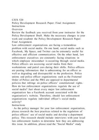 CJUS 520
Policy Development Research Paper: Final Assignment
Instructions
Overview
Review the feedback you received from your instructor for the
Policy Development Draft. Make the necessary changes to your
work and resubmit the Policy Development Research Paper:
Final Assignment.
Law enforcement organizations are facing a tremendous
problem with social media. On one hand, social media such as
Facebook, My Space, and Twitter can be extremely useful for
effective and efficient communication. On the other hand, law
enforcement executives are constantly facing situations in
which employee misconduct is occurring through social media.
Police officers are accessing social media from their
workstations and patrol cars during their shifts. Police officers
are posting information that is unbecoming for an officer as
well as degrading and disrespectful to the profession. Police
unions and police officer organizations such as the Fraternal
Order of Police and the PBA are opposed to departmental
policies that infringe on police officers’ constitutional rights.
How do law enforcement organizations regulate the use of
social media? Just about every major law enforcement
organization has a Facebook account associated with the
organization’s website. Therefore, should law enforcement
organizations regulate individual officer’s social media
activity?
Instructions
· As the policy manager for your law enforcement organization,
please research the best practices related to the regulation of
police officers’ use of social media and develop a department
policy. This research should include interviews with your local
law enforcement leaders to determine how they are addressing
this issue. In addition, please read the “Social Media” study
 