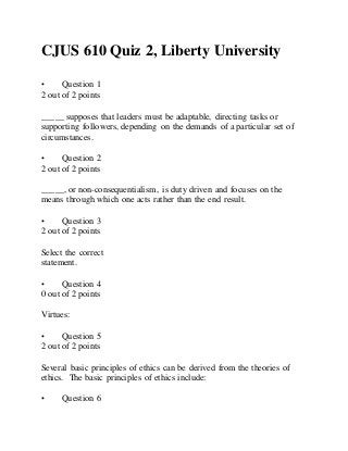 CJUS 610 Quiz 2, Liberty University
• Question 1
2 out of 2 points
_____ supposes that leaders must be adaptable, directing tasks or
supporting followers, depending on the demands of a particular set of
circumstances.
• Question 2
2 out of 2 points
_____, or non-consequentialism, is duty driven and focuses on the
means through which one acts rather than the end result.
• Question 3
2 out of 2 points
Select the correct
statement.
• Question 4
0 out of 2 points
Virtues:
• Question 5
2 out of 2 points
Several basic principles of ethics can be derived from the theories of
ethics. The basic principles of ethics include:
• Question 6
 