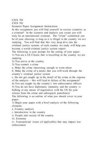 CJUS 701
CJUS 701
Scenario Paper Assignment Instructions
In this assignment you will find yourself in various countries as
a criminal! In the scenario and analysis you create you will
truly be an international criminal. The “crime” committed can
be of your choosing is long as it is illegal in the country we ar e
studying. You will find that this very deep dive into the
criminal justice systems of each country we study will help you
become a world criminal justice system expert.
The following is your prompt for the setting of your paper:
1) You are a US Citizen that is travelling to the country we are
studying
2) You arrive at the country
3) You commit a crime
a. Make the crime interesting enough to write about
b. Make the crime of a nature that you will work through the
country’s criminal justice system
c. Do not get caught up in the detail of the crime at the expense
of the analysis – this will lead to failure of the assignment!
4) You are caught by the country’s law enforcement officers
5) You do not have diplomatic immunity and the country is
balking at any means of negotiation with the US for your
release from the crime and subsequent punishment
The following is an outline of what you should cover in your
paper:
1) Begin your paper with a brief analysis of the following
elements:
a. Country analysis
i. Introduction to the country
ii. People and society of the country
iii. Economy
iv. Transnational issues (if applicable) that may impact law
enforcement
 