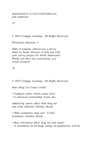 generalization to real-world behaviors
and conditions
15
© 2018 Cengage Learning. All Rights Reserved.
Discussion Question 3
What if someone offered you a survey
taken by South Africans to help you with
your survey project for North Americans?
Would you have any reservations as a
social scientist?
16
© 2018 Cengage Learning. All Rights Reserved.
Does Drug Use Cause Crime?
• Temporal order: which comes first?
• A statistical relationship exists, but
underlying causes affect both drug use
and crime (Internal Validity threat)
• What constitutes drug use? Crime?
(Construct Validity threat)
• How will policy affect drug use and crime?
– A crackdown on all drugs among all populations will do
 