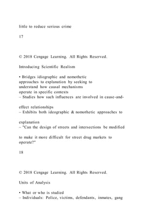 little to reduce serious crime
17
© 2018 Cengage Learning. All Rights Reserved.
Introducing Scientific Realism
• Bridges idiographic and nomothetic
approaches to explanation by seeking to
understand how causal mechanisms
operate in specific contexts
– Studies how such influences are involved in cause-and-
effect relationships
– Exhibits both ideographic & nomothetic approaches to
explanation
– "Can the design of streets and intersections be modified
to make it more difficult for street drug markets to
operate?"
18
© 2018 Cengage Learning. All Rights Reserved.
Units of Analysis
• What or who is studied
– Individuals: Police, victims, defendants, inmates, gang
 