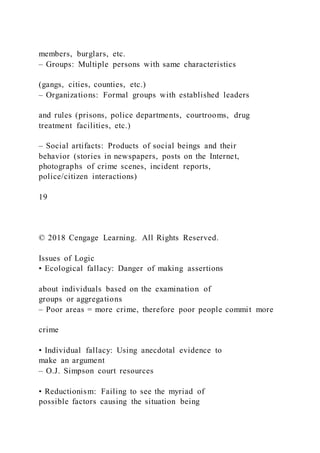 members, burglars, etc.
– Groups: Multiple persons with same characteristics
(gangs, cities, counties, etc.)
– Organizations: Formal groups with established leaders
and rules (prisons, police departments, courtrooms, drug
treatment facilities, etc.)
– Social artifacts: Products of social beings and their
behavior (stories in newspapers, posts on the Internet,
photographs of crime scenes, incident reports,
police/citizen interactions)
19
© 2018 Cengage Learning. All Rights Reserved.
Issues of Logic
• Ecological fallacy: Danger of making assertions
about individuals based on the examination of
groups or aggregations
– Poor areas = more crime, therefore poor people commit more
crime
• Individual fallacy: Using anecdotal evidence to
make an argument
– O.J. Simpson court resources
• Reductionism: Failing to see the myriad of
possible factors causing the situation being
 