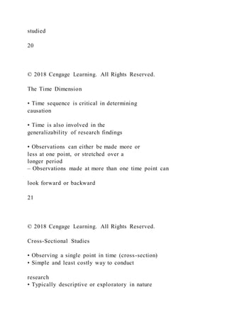 studied
20
© 2018 Cengage Learning. All Rights Reserved.
The Time Dimension
• Time sequence is critical in determining
causation
• Time is also involved in the
generalizability of research findings
• Observations can either be made more or
less at one point, or stretched over a
longer period
– Observations made at more than one time point can
look forward or backward
21
© 2018 Cengage Learning. All Rights Reserved.
Cross-Sectional Studies
• Observing a single point in time (cross-section)
• Simple and least costly way to conduct
research
• Typically descriptive or exploratory in nature
 