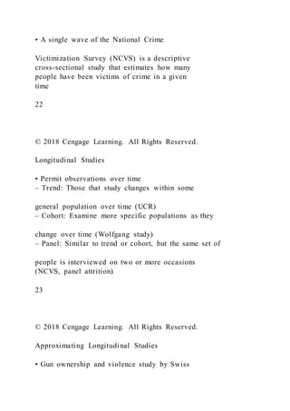 • A single wave of the National Crime
Victimization Survey (NCVS) is a descriptive
cross-sectional study that estimates how many
people have been victims of crime in a given
time
22
© 2018 Cengage Learning. All Rights Reserved.
Longitudinal Studies
• Permit observations over time
– Trend: Those that study changes within some
general population over time (UCR)
– Cohort: Examine more specific populations as they
change over time (Wolfgang study)
– Panel: Similar to trend or cohort, but the same set of
people is interviewed on two or more occasions
(NCVS, panel attrition)
23
© 2018 Cengage Learning. All Rights Reserved.
Approximating Longitudinal Studies
• Gun ownership and violence study by Swiss
 
