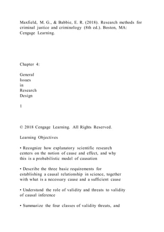Maxfield, M. G., & Babbie, E. R. (2018). Research methods for
criminal justice and criminology (8th ed.). Boston, MA:
Cengage Learning.
Chapter 4:
General
Issues
in
Research
Design
1
© 2018 Cengage Learning. All Rights Reserved.
Learning Objectives
• Recognize how explanatory scientific research
centers on the notion of cause and effect, and why
this is a probabilistic model of causation
• Describe the three basic requirements for
establishing a causal relationship in science, together
with what is a necessary cause and a sufficient cause
• Understand the role of validity and threats to validity
of causal inference
• Summarize the four classes of validity threats, and
 