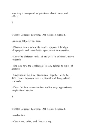 how they correspond to questions about cause and
effect
2
© 2018 Cengage Learning. All Rights Reserved.
Learning Objectives, cont.
• Discuss how a scientific realist approach bridges
idiographic and nomothetic approaches to causation
• Describe different units of analysis in criminal justice
research
• Explain how the ecological fallacy relates to units of
analysis
• Understand the time dimension, together with the
differences between cross-sectional and longitudinal
research
• Describe how retrospective studies may approximate
longitudinal studies
3
© 2018 Cengage Learning. All Rights Reserved.
Introduction
• Causation, units, and time are key
 