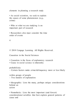 elements in planning a research study
• As social scientists, we seek to explain
the causes of some phenomenon (e.g.,
crime)
• Who or what we are studying is an
important part of research
• Researchers also must consider the time
order of events
4
© 2018 Cengage Learning. All Rights Reserved.
Causation in the Social Sciences
• Causation is the focus of explanatory research
• Cause in social science is inherently
probabilistic
– Certain factors make crime/delinquency more or less likely
within groups of people
– Two models of explanation
• Ideographic: Lists the many, perhaps unique considerations
behind an
action
• Nomothetic: Lists the most important (and fewest)
considerations/variables that best explain general patterns of
cause and
 