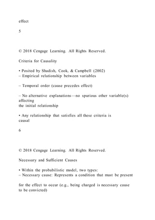effect
5
© 2018 Cengage Learning. All Rights Reserved.
Criteria for Causality
• Posited by Shadish, Cook, & Campbell (2002)
– Empirical relationship between variables
– Temporal order (cause precedes effect)
– No alternative explanations—no spurious other variable(s)
affecting
the initial relationship
• Any relationship that satisfies all these criteria is
causal
6
© 2018 Cengage Learning. All Rights Reserved.
Necessary and Sufficient Causes
• Within the probabilistic model, two types:
– Necessary cause: Represents a condition that must be present
for the effect to occur (e.g., being charged is necessary cause
to be convicted)
 