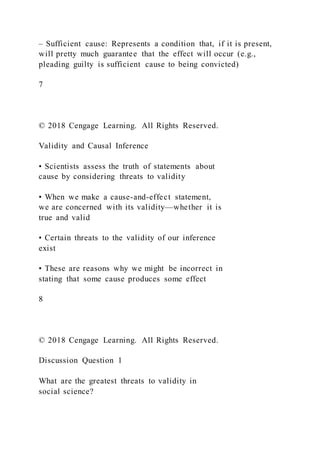 – Sufficient cause: Represents a condition that, if it is present,
will pretty much guarantee that the effect will occur (e.g.,
pleading guilty is sufficient cause to being convicted)
7
© 2018 Cengage Learning. All Rights Reserved.
Validity and Causal Inference
• Scientists assess the truth of statements about
cause by considering threats to validity
• When we make a cause-and-effect statement,
we are concerned with its validity—whether it is
true and valid
• Certain threats to the validity of our inference
exist
• These are reasons why we might be incorrect in
stating that some cause produces some effect
8
© 2018 Cengage Learning. All Rights Reserved.
Discussion Question 1
What are the greatest threats to validity in
social science?
 