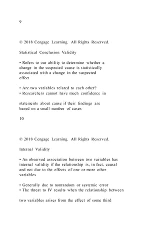 9
© 2018 Cengage Learning. All Rights Reserved.
Statistical Conclusion Validity
• Refers to our ability to determine whether a
change in the suspected cause is statistically
associated with a change in the suspected
effect
• Are two variables related to each other?
• Researchers cannot have much confidence in
statements about cause if their findings are
based on a small number of cases
10
© 2018 Cengage Learning. All Rights Reserved.
Internal Validity
• An observed association between two variables has
internal validity if the relationship is, in fact, causal
and not due to the effects of one or more other
variables
• Generally due to nonrandom or systemic error
• The threat to IV results when the relationship between
two variables arises from the effect of some third
 