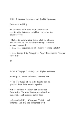 © 2018 Cengage Learning. All Rights Reserved.
Construct Validity
• Concerned with how well an observed
relationship between variables represents the
causal process
• Refers to generalizing from what we observe
and measure to the real-world things in which
we are interested
– e.g., close supervision of officers -> more tickets?
– e.g., Kansas City Preventive Patrol Experiment, “police
visibility”
14
© 2018 Cengage Learning. All Rights Reserved.
Validity & Causal Inference Summarized
• The four types of validity threats can be
grouped into these two categories
• Bias: Internal Validity and Statistical
Conclusion Validity threats are related to
systematic and nonsystematic bias
• Generalizability: Construct Validity and
External Validity are concerned with
 