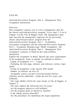 CJUS 801
Anticrime/Prevention Program: Part 4 – Management Plan
Assignment Instructions
Overview
This assignment requires you to write a management plan for
the chosen anticrime/prevention program. Cover steps 1–5 on in
Chapter 4 of the Vito & Higgins book. The management plan
must describe the management approach for the previously
chosen anticrime/prevention program from the
Anticrime/Prevention Program: Part 1 – Evaluability
Assessment Assignment and the Anticrime/Prevention Program:
Part 2 – Evaluation Strategy/Logic Model Assignment. The
Anticrime/Prevention Program: Part 3 – Management Plan
Assignment continues to build on this same problem.
Instructions
Explain the assignment in detail. Specify the exact requirements
of the assignment. Items to include are outlined as follows:
· Length of assignment is 5 – 7 pages
· Excluding the title page, abstract, and reference section, logic
model
· Format of assignment is the current APA format
· Number of citations are five (5)
· Acceptable sources are peer reviewed journal articles,
scholarly articles published within the last five years, and
textbooks.
· The Logic Model will be the same format as Vito & Higgins in
Chapter 2.
· You must address the following five (5) issues:
· Are the program objectives well-defined?
· Are the program goals or objectives feasible?
· Is the change process plausible?
· Are the procedures for identifying the target population
 