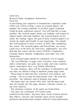 CJUS 810
Research Paper Assignment Instructions
Overview
In developing your expertise in transnational organized crime
(TOC) you will be writing a series of research papers. All
together the writing contained in all these papers combined
would be quite significant project! You will find that in some
modules, the research papers mimic our readings with respect to
subject matter and some modules, the research papers do not
mimic the reading. Again, the goal of these research papers is to
stretch the depth and breadth of your knowledge. You should
feel well prepared to teach a course in TOCs after completing
this course. The research papers and PowerPoints you create
could serve as the basis for such class. Additionally, you will
find that this course and the course CJUS701 Comparative
Criminal Justice Systems complement each other very well.
Instructions
· Each research paper should be a minimum of 6 to 8 pages.
· The vast difference in page count is because some countries
and/or crime/topics are quite easy to study and some countries
and/or crime/topics have very limited information.
· In some instances, there will be a plethora of information and
you must use skilled writing to maintain proper page count.
· Please keep in mind that this is doctoral level analysis and
writing – you are to take the hard-earned road – the road less
travelled – the scholarly road in forming your paper.
· The paper must use current APA style, and the page count
does not include the title page, abstract, reference section, or
any extra material.
· The minimum elements of the paper are listed below.
· You must use a minimum of 8 recent (some
countries/crimes/topics may have more recent research articles
than others), relevant, and academic (peer review journals
preferred and professional journals allowed if used judiciously)
 