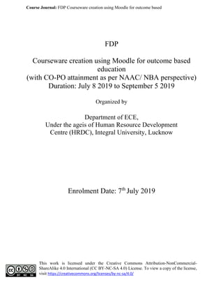 Course Journal: FDP Courseware creation using Moodle for outcome based
This work is licensed under the Creative Commons Attribution-NonCommercial-
ShareAlike 4.0 International (CC BY-NC-SA 4.0) License. To view a copy of the license,
visit https://creativecommons.org/licenses/by-nc-sa/4.0/
FDP
Courseware creation using Moodle for outcome based
education
(with CO-PO attainment as per NAAC/ NBA perspective)
Duration: July 8 2019 to September 5 2019
Organized by
Department of ECE,
Under the ageis of Human Resource Development
Centre (HRDC), Integral University, Lucknow
Enrolment Date: 7th
July 2019
 