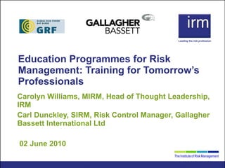 Education Programmes for Risk Management: Training for Tomorrow’s Professionals Carolyn Williams, MIRM, Head of Thought Leadership, IRM Carl Dunckley, SIRM, Risk Control Manager, Gallagher Bassett International Ltd 02 June 2010 